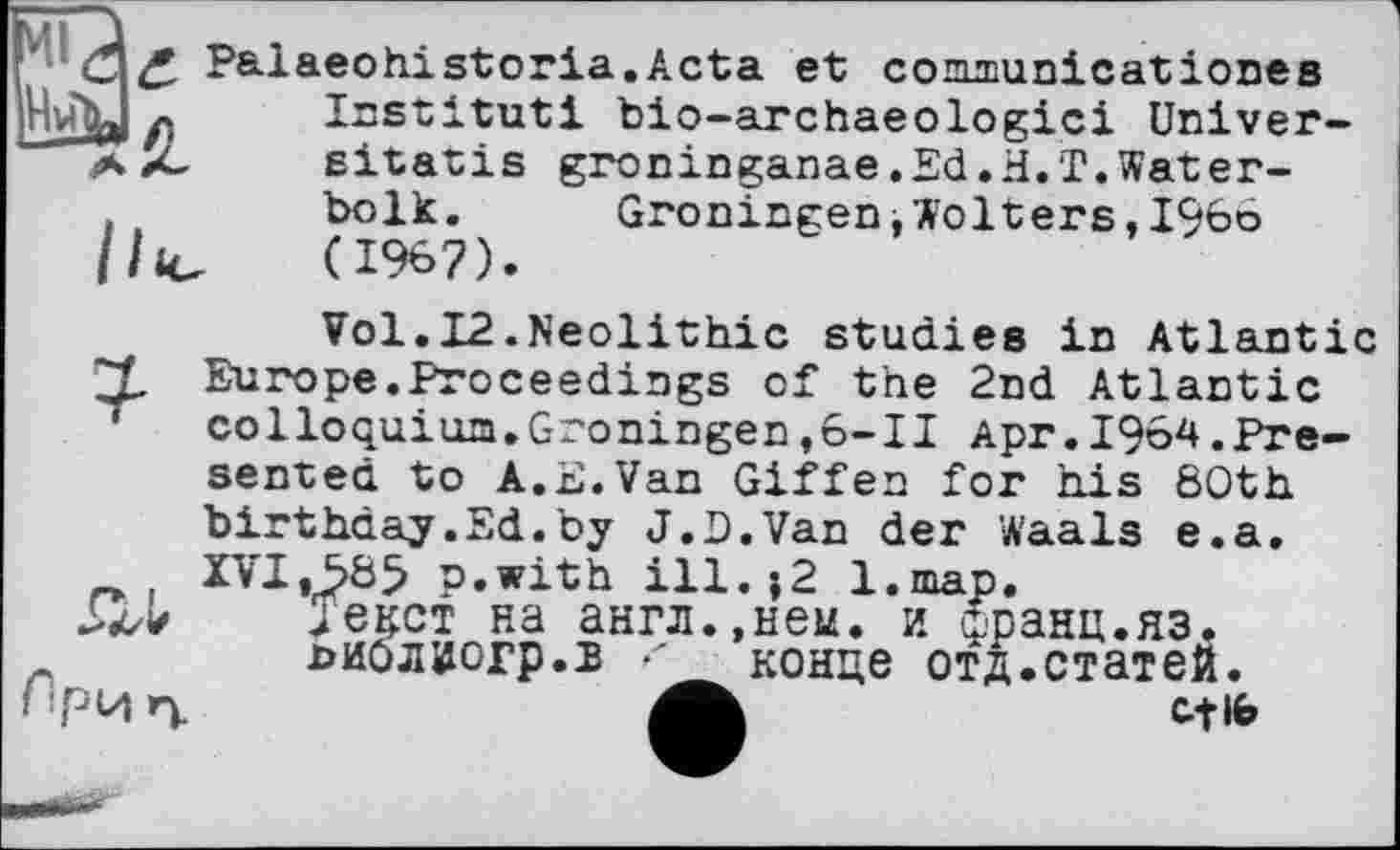 ﻿fi
£ Palaeohistoria.Acta et conimunicationes Institut! bio-archaeologici Universität is groninganae.Ed•H.T.Water-bolk.	Groningen»Wolters,i960
(1967).
Vol.12.Neolithic studies in Atlantic ZL Europe.Proceedings of the 2nd Atlantic colloquium.Groningen,6-11 Apr.1964.Presented to A.E.Van Giffen for his 60th birthday.Ed.by J.D.Van der Waals e.a.
J єкет на англ.,нен. и йранц.яз. ииоляогр.л ' конце отд.статей.
Cf 16